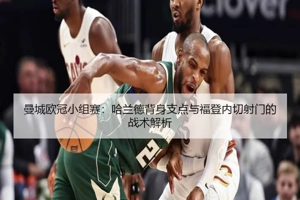 曼城欧冠小组赛：哈兰德背身支点与福登内切射门的战术解析