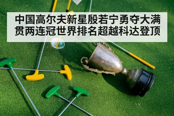 中国高尔夫新星殷若宁勇夺大满贯两连冠世界排名超越科达登顶