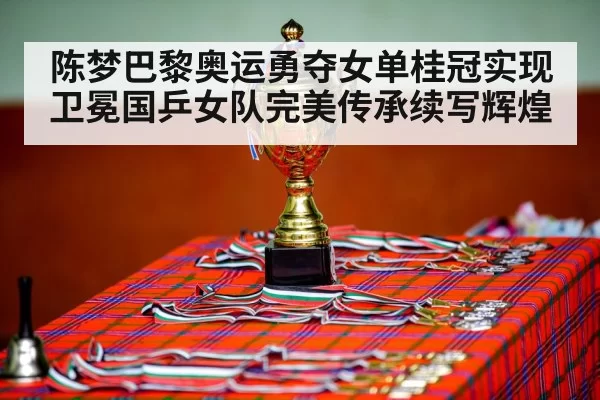 陈梦巴黎奥运勇夺女单桂冠实现卫冕国乒女队完美传承续写辉煌
